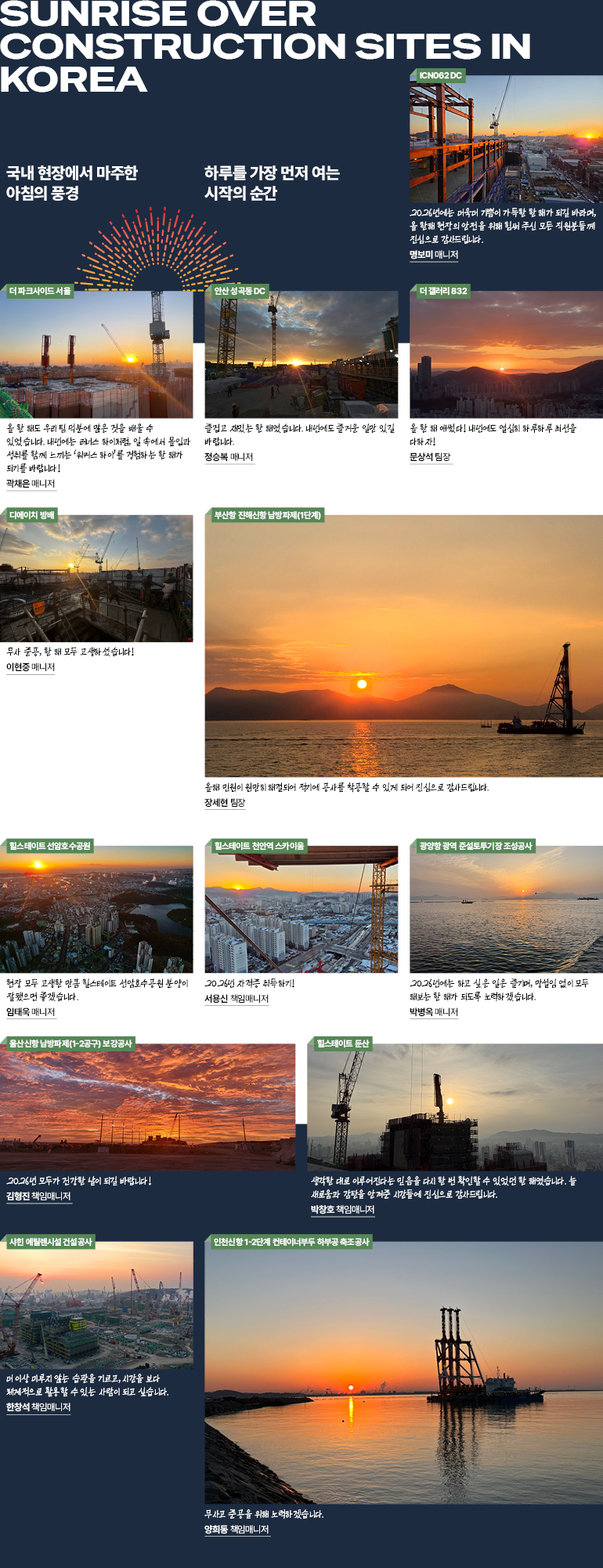 Sunrise at Construction Site, Korea 국내 현장에서 마주한 아침의 풍경 하루를 가장 먼저 여는 시작의 순간  2026년에는 더욱더 기쁨이 가득한 한 해가 되길 바라며, 올 한해 현장의 안전을 위해 힘써 주신 모든 직원분들께 진심으로 감사드립니다. ICN062 DC 사업지원2팀 명보미 매니저   올 한 해도 우리 팀 덕분에 많은 것을 배울 수 있었습니다. 내년에는 러너스 하이처럼, 일 속에서 몰입과 성취를 함께 느끼는 ‘워커스 하이’를 경험하는 한 해가 되기를 바랍니다! 더 파크사이드 서울 사업지원2팀 곽채은 매니저   즐겁고 재밌는 한 해였습니다. 내년에도 즐거운 일만 있길 바랍니다. 안산 성곡동 DC 사업수행팀 정승복 매니저   올 한 해 애썼다! 내년에도 열심히 하루하루 최선을 다하자! 더 갤러리 832 안전관리팀 문상석 팀장  무사 준공, 한 해 모두 고생하셨습니다!  디에이치 방배 사업수행팀 이현중 매니저 생각한 대로 이루어진다는 믿음을 다시 한 번 확인할 수 있었던 한 해였습니다. 늘 새로움과 감탄을 안겨준 시간들에 진심으로 감사드립니다. 힐스테이트 둔산 사업수행팀 박창호 책임매니저  현장 모두 고생한 만큼 선암호수공원 분양이 잘됐으면 좋겠습니다. 힐스테이트 선암호수공원 사업지원2팀 임태욱 매니저   2026년 자격증 취득하기!  힐스테이트 천안역 스카이움 사업수행팀 서용신 책임매니저  2026년에는 하고 싶은 일은 즐기며, 망설임 없이 모두 해보는 한 해가 되도록 노력하겠습니다. 광양항 광역 준설토투기장 조성공사 사업수행팀 박병옥 매니저  올해 민원이 원만히 해결되어 적기에 공사를 착공할 수 있게 되어 진심으로 감사드립니다. 부산항 진해신항 남방파제(1단계) 사업수행팀 장세현 팀장  2026년 모두가 건강한 날이 되길 바랍니다! 울산신항 남방파제(1-2공구) 보강공사 사업수행팀 김형진 매니저   무사고 준공을 위해 노력하겠습니다.  인천신항 1-2단계 컨테이너부두 하부공 축조공사 사업수행팀 양희동 책임매니저   더 이상 미루지 않는 습관을 기르고, 시간을 보다 체계적으로 활용할 수 있는 사람이 되고 싶습니다. 샤힌 에틸렌시설 건설공사 PKG1 SCC수행팀 한창석 책임매니저